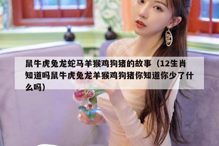 鼠牛虎兔龙蛇马羊猴鸡狗猪的故事（12生肖知道吗鼠牛虎兔龙羊猴鸡狗猪你知道你少了什么吗）